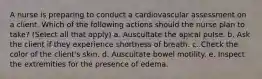 A nurse is preparing to conduct a cardiovascular assessment on a client. Which of the following actions should the nurse plan to take? (Select all that apply) a. Auscultate the apical pulse. b. Ask the client if they experience shortness of breath. c. Check the color of the client's skin. d. Auscultate bowel motility. e. Inspect the extremities for the presence of edema.