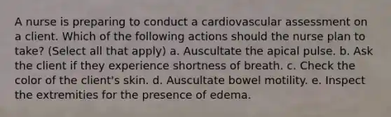 A nurse is preparing to conduct a cardiovascular assessment on a client. Which of the following actions should the nurse plan to take? (Select all that apply) a. Auscultate the apical pulse. b. Ask the client if they experience shortness of breath. c. Check the color of the client's skin. d. Auscultate bowel motility. e. Inspect the extremities for the presence of edema.