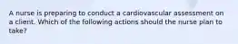 A nurse is preparing to conduct a cardiovascular assessment on a client. Which of the following actions should the nurse plan to take?