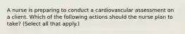 A nurse is preparing to conduct a cardiovascular assessment on a client. Which of the following actions should the nurse plan to take? (Select all that apply.)