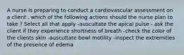 A nurse is preparing to conduct a cardiovascular assessment on a client . which of the following actions should the nurse plan to take ? Select all that apply -auscultate the apical pulse - ask the client if they experience shortness of breath -check the color of the clients skin -auscultate bowl motility -inspect the extremities of the presence of edema