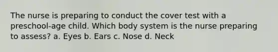 The nurse is preparing to conduct the cover test with a preschool-age child. Which body system is the nurse preparing to assess? a. Eyes b. Ears c. Nose d. Neck