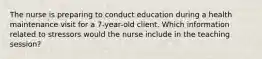 The nurse is preparing to conduct education during a health maintenance visit for a 7-year-old client. Which information related to stressors would the nurse include in the teaching session?