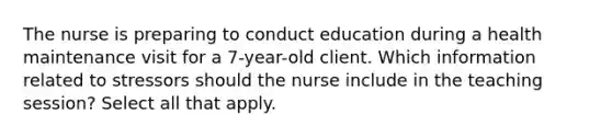 The nurse is preparing to conduct education during a health maintenance visit for a 7-year-old client. Which information related to stressors should the nurse include in the teaching session? Select all that apply.