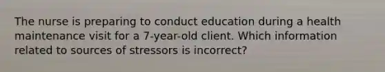 The nurse is preparing to conduct education during a health maintenance visit for a 7-year-old client. Which information related to sources of stressors is incorrect?