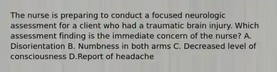 The nurse is preparing to conduct a focused neurologic assessment for a client who had a traumatic brain injury. Which assessment finding is the immediate concern of the nurse? A. Disorientation B. Numbness in both arms C. Decreased level of consciousness D.Report of headache