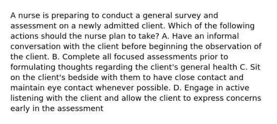 A nurse is preparing to conduct a general survey and assessment on a newly admitted client. Which of the following actions should the nurse plan to take? A. Have an informal conversation with the client before beginning the observation of the client. B. Complete all focused assessments prior to formulating thoughts regarding the client's general health C. Sit on the client's bedside with them to have close contact and maintain eye contact whenever possible. D. Engage in active listening with the client and allow the client to express concerns early in the assessment