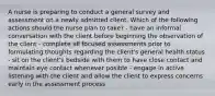 A nurse is preparing to conduct a general survey and assessment on a newly admitted client. Which of the following actions should the nurse plan to take? - have an informal conversation with the client before beginning the observation of the client - complete all focused assessments prior to formulating thoughts regarding the client's general health status - sit on the client's bedside with them to have close contact and maintain eye contact whenever posible - engage in active listening with the client and allow the client to express concerns early in the assessment process