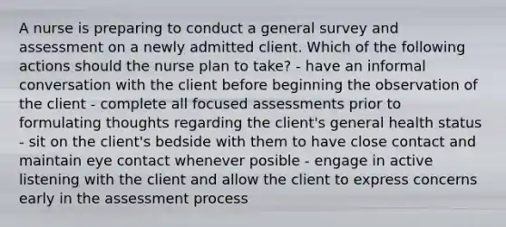 A nurse is preparing to conduct a general survey and assessment on a newly admitted client. Which of the following actions should the nurse plan to take? - have an informal conversation with the client before beginning the observation of the client - complete all focused assessments prior to formulating thoughts regarding the client's general health status - sit on the client's bedside with them to have close contact and maintain eye contact whenever posible - engage in active listening with the client and allow the client to express concerns early in the assessment process