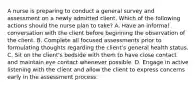 A nurse is preparing to conduct a general survey and assessment on a newly admitted client. Which of the following actions should the nurse plan to take? A. Have an informal conversation with the client before beginning the observation of the client. B. Complete all focused assessments prior to formulating thoughts regarding the client's general health status. C. Sit on the client's bedside with them to have close contact and maintain eye contact whenever possible. D. Engage in active listening with the client and allow the client to express concerns early in the assessment process.