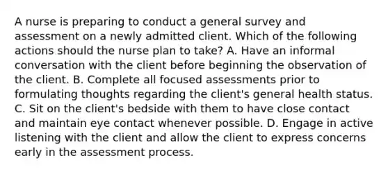 A nurse is preparing to conduct a general survey and assessment on a newly admitted client. Which of the following actions should the nurse plan to take? A. Have an informal conversation with the client before beginning the observation of the client. B. Complete all focused assessments prior to formulating thoughts regarding the client's general health status. C. Sit on the client's bedside with them to have close contact and maintain eye contact whenever possible. D. Engage in active listening with the client and allow the client to express concerns early in the assessment process.