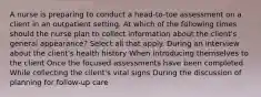 A nurse is preparing to conduct a head-to-toe assessment on a client in an outpatient setting. At which of the following times should the nurse plan to collect information about the client's general appearance? Select all that apply. During an interview about the client's health history When introducing themselves to the client Once the focused assessments have been completed While collecting the client's vital signs During the discussion of planning for follow-up care