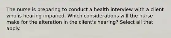 The nurse is preparing to conduct a health interview with a client who is hearing impaired. Which considerations will the nurse make for the alteration in the client's hearing? Select all that apply.