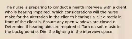 The nurse is preparing to conduct a health interview with a client who is hearing impaired. Which considerations will the nurse make for the alteration in the client's hearing? a. Sit directly in front of the client b. Ensure any open windows are closed c. Determine if hearing aids are required d. Turn on soft music in the background e. Dim the lighting in the interview space