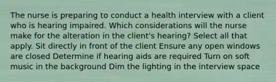 The nurse is preparing to conduct a health interview with a client who is hearing impaired. Which considerations will the nurse make for the alteration in the client's hearing? Select all that apply. Sit directly in front of the client Ensure any open windows are closed Determine if hearing aids are required Turn on soft music in the background Dim the lighting in the interview space