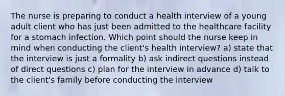 The nurse is preparing to conduct a health interview of a young adult client who has just been admitted to the healthcare facility for a stomach infection. Which point should the nurse keep in mind when conducting the client's health interview? a) state that the interview is just a formality b) ask indirect questions instead of direct questions c) plan for the interview in advance d) talk to the client's family before conducting the interview