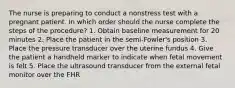 The nurse is preparing to conduct a nonstress test with a pregnant patient. In which order should the nurse complete the steps of the procedure? 1. Obtain baseline measurement for 20 minutes 2. Place the patient in the semi-Fowler's position 3. Place the pressure transducer over the uterine fundus 4. Give the patient a handheld marker to indicate when fetal movement is felt 5. Place the ultrasound transducer from the external fetal monitor over the FHR