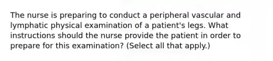 The nurse is preparing to conduct a peripheral vascular and lymphatic physical examination of a patient's legs. What instructions should the nurse provide the patient in order to prepare for this examination? (Select all that apply.)