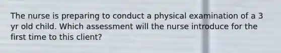 The nurse is preparing to conduct a physical examination of a 3 yr old child. Which assessment will the nurse introduce for the first time to this client?