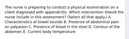 The nurse is preparing to conduct a physical examination on a client diagnosed with appendicitis. Which intervention should the nurse include in this​ assessment? (Select all that​ apply.) A. Characteristics of bowel sounds B. Presence of abdominal pain on palpation C. Presence of blood in the stool D. Contour of the abdomen E. Current body temperature