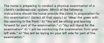 The nurse is preparing to conduct a physical examination of a client's cardiovascular system. Which of the following instructions should the nurse provide the client in preparation for this examination? (Select all that apply.) a) "Wear the gown with the opening in the front." b) "You will be sitting and leaning forward for part of the examination." c) "You will stand for the examination" d) "I will be conducting the examination from your left side." e) "You will be laying on your left side for part of the examination."