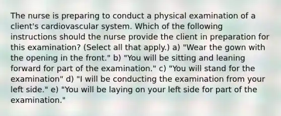 The nurse is preparing to conduct a physical examination of a client's cardiovascular system. Which of the following instructions should the nurse provide the client in preparation for this examination? (Select all that apply.) a) "Wear the gown with the opening in the front." b) "You will be sitting and leaning forward for part of the examination." c) "You will stand for the examination" d) "I will be conducting the examination from your left side." e) "You will be laying on your left side for part of the examination."