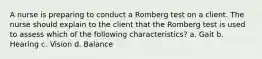 A nurse is preparing to conduct a Romberg test on a client. The nurse should explain to the client that the Romberg test is used to assess which of the following characteristics? a. Gait b. Hearing c. Vision d. Balance