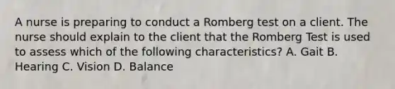 A nurse is preparing to conduct a Romberg test on a client. The nurse should explain to the client that the Romberg Test is used to assess which of the following characteristics? A. Gait B. Hearing C. Vision D. Balance