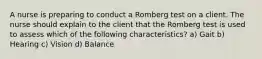 A nurse is preparing to conduct a Romberg test on a client. The nurse should explain to the client that the Romberg test is used to assess which of the following characteristics? a) Gait b) Hearing c) Vision d) Balance