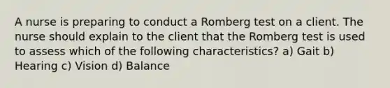 A nurse is preparing to conduct a Romberg test on a client. The nurse should explain to the client that the Romberg test is used to assess which of the following characteristics? a) Gait b) Hearing c) Vision d) Balance