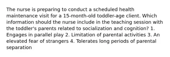 The nurse is preparing to conduct a scheduled health maintenance visit for a 15-month-old toddler-age client. Which information should the nurse include in the teaching session with the toddler's parents related to socialization and cognition? 1. Engages in parallel play 2. Limitation of parental activities 3. An elevated fear of strangers 4. Tolerates long periods of parental separation