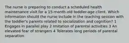 The nurse is preparing to conduct a scheduled health maintenance visit for a 15-month-old toddler-age client. Which information should the nurse include in the teaching session with the toddler's parents related to socialization and cognition? 1 Engages in parallel play 2 Imitation of parental activities 3 An elevated fear of strangers 4 Tolerates long periods of parental separation