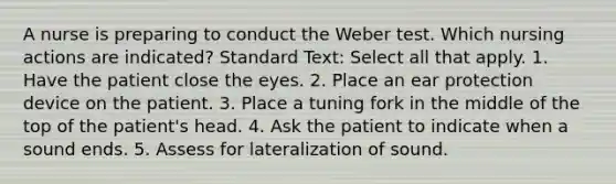 A nurse is preparing to conduct the Weber test. Which nursing actions are indicated? Standard Text: Select all that apply. 1. Have the patient close the eyes. 2. Place an ear protection device on the patient. 3. Place a tuning fork in the middle of the top of the patient's head. 4. Ask the patient to indicate when a sound ends. 5. Assess for lateralization of sound.