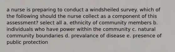 a nurse is preparing to conduct a windsheiled survey. which of the following should the nurse collect as a component of this assessment? select all a. ethnicity of community members b. individuals who have power within the community c. natural community boundaries d. prevalance of disease e. presence of public protection