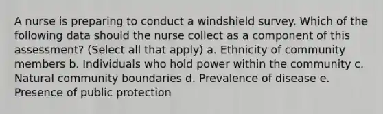 A nurse is preparing to conduct a windshield survey. Which of the following data should the nurse collect as a component of this assessment? (Select all that apply) a. Ethnicity of community members b. Individuals who hold power within the community c. Natural community boundaries d. Prevalence of disease e. Presence of public protection