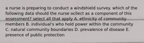 a nurse is preparing to conduct a windshield survey. which of the following data should the nurse ocllect as a component of this assessment? select all that apply A. ethnicity of community members B. individual's who hold power within the community C. natural community boundaries D. prevalence of disease E. presence of public protection