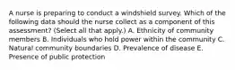 A nurse is preparing to conduct a windshield survey. Which of the following data should the nurse collect as a component of this assessment? (Select all that apply.) A. Ethnicity of community members B. Individuals who hold power within the community C. Natural community boundaries D. Prevalence of disease E. Presence of public protection