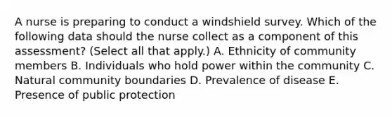 A nurse is preparing to conduct a windshield survey. Which of the following data should the nurse collect as a component of this assessment? (Select all that apply.) A. Ethnicity of community members B. Individuals who hold power within the community C. Natural community boundaries D. Prevalence of disease E. Presence of public protection