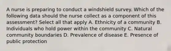 A nurse is preparing to conduct a windshield survey. Which of the following data should the nurse collect as a component of this assessment? Select all that apply A. Ethnicity of a community B. Individuals who hold power within the community C. Natural community boundaries D. Prevalence of disease E. Presence of public protection