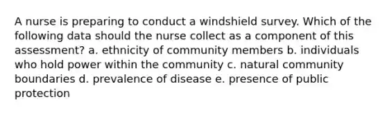 A nurse is preparing to conduct a windshield survey. Which of the following data should the nurse collect as a component of this assessment? a. ethnicity of community members b. individuals who hold power within the community c. natural community boundaries d. prevalence of disease e. presence of public protection