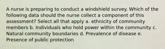 A nurse is preparing to conduct a windshield survey. Which of the following data should the nurse collect a component of this assessment? Select all that apply a. ethnicity of community members b. Individuals who hold power within the community c. Natural community boundaries d. Prevalence of disease e. Presence of public protection