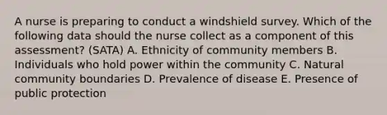 A nurse is preparing to conduct a windshield survey. Which of the following data should the nurse collect as a component of this assessment? (SATA) A. Ethnicity of community members B. Individuals who hold power within the community C. Natural community boundaries D. Prevalence of disease E. Presence of public protection