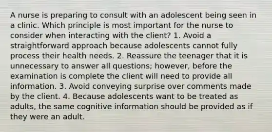 A nurse is preparing to consult with an adolescent being seen in a clinic. Which principle is most important for the nurse to consider when interacting with the client? 1. Avoid a straightforward approach because adolescents cannot fully process their health needs. 2. Reassure the teenager that it is unnecessary to answer all questions; however, before the examination is complete the client will need to provide all information. 3. Avoid conveying surprise over comments made by the client. 4. Because adolescents want to be treated as adults, the same cognitive information should be provided as if they were an adult.