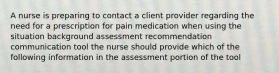 A nurse is preparing to contact a client provider regarding the need for a prescription for pain medication when using the situation background assessment recommendation communication tool the nurse should provide which of the following information in the assessment portion of the tool