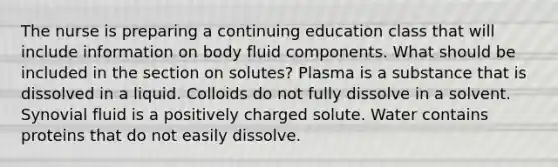 The nurse is preparing a continuing education class that will include information on body fluid components. What should be included in the section on solutes? Plasma is a substance that is dissolved in a liquid. Colloids do not fully dissolve in a solvent. Synovial fluid is a positively charged solute. Water contains proteins that do not easily dissolve.