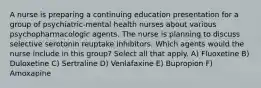 A nurse is preparing a continuing education presentation for a group of psychiatric-mental health nurses about various psychopharmacologic agents. The nurse is planning to discuss selective serotonin reuptake inhibitors. Which agents would the nurse include in this group? Select all that apply. A) Fluoxetine B) Duloxetine C) Sertraline D) Venlafaxine E) Bupropion F) Amoxapine