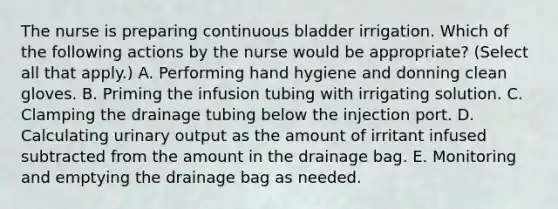 The nurse is preparing continuous bladder irrigation. Which of the following actions by the nurse would be appropriate? (Select all that apply.) A. Performing hand hygiene and donning clean gloves. B. Priming the infusion tubing with irrigating solution. C. Clamping the drainage tubing below the injection port. D. Calculating urinary output as the amount of irritant infused subtracted from the amount in the drainage bag. E. Monitoring and emptying the drainage bag as needed.