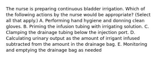 The nurse is preparing continuous bladder irrigation. Which of the following actions by the nurse would be appropriate? (Select all that apply.) A. Performing hand hygiene and donning clean gloves. B. Priming the infusion tubing with irrigating solution. C. Clamping the drainage tubing below the injection port. D. Calculating urinary output as the amount of irrigant infused subtracted from the amount in the drainage bag. E. Monitoring and emptying the drainage bag as needed