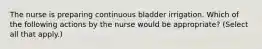 The nurse is preparing continuous bladder irrigation. Which of the following actions by the nurse would be appropriate? (Select all that apply.)