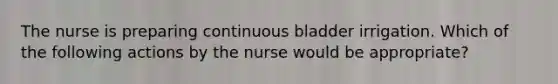 The nurse is preparing continuous bladder irrigation. Which of the following actions by the nurse would be appropriate?